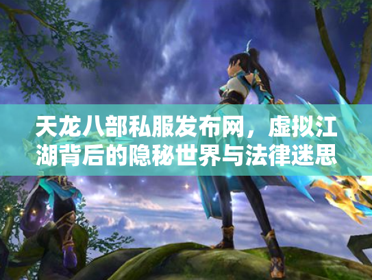 天龙八部私服发布网，虚拟江湖背后的隐秘世界与法律迷思
