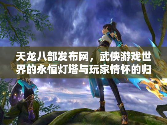 天龙八部发布网，武侠游戏世界的永恒灯塔与玩家情怀的归宿