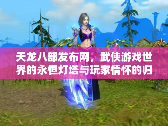 天龙八部发布网，武侠游戏世界的永恒灯塔与玩家情怀的归宿