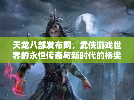 天龙八部发布网，武侠游戏世界的永恒传奇与新时代的桥梁