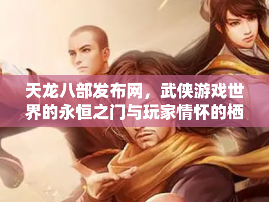 天龙八部发布网，武侠游戏世界的永恒之门与玩家情怀的栖息地