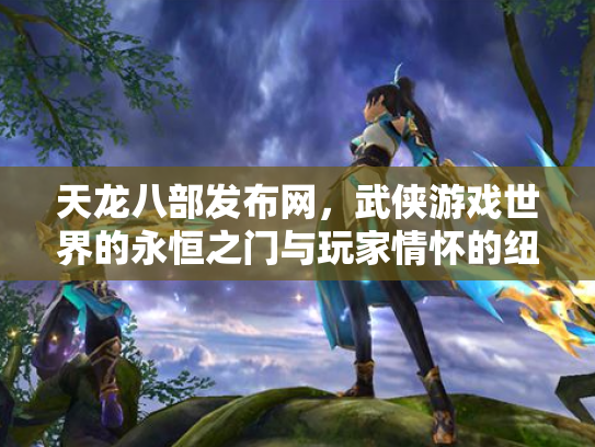 天龙八部发布网，武侠游戏世界的永恒之门与玩家情怀的纽带