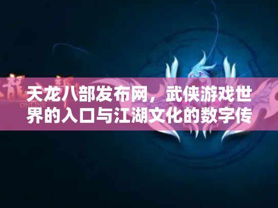 天龙八部发布网，武侠游戏世界的入口与江湖文化的数字传承