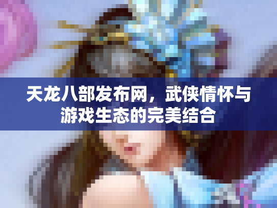 天龙八部发布网，武侠情怀与游戏生态的完美结合