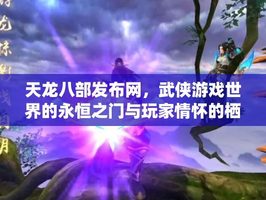 天龙八部发布网，武侠游戏世界的永恒之门与玩家情怀的栖息地