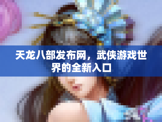 天龙八部发布网，武侠游戏世界的全新入口