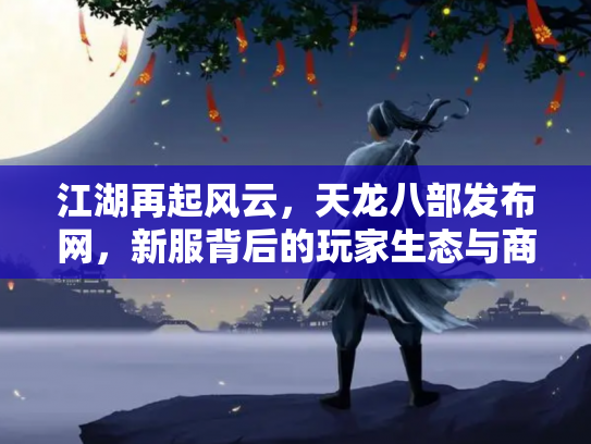 江湖再起风云，天龙八部发布网，新服背后的玩家生态与商业迷局