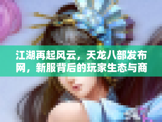 江湖再起风云，天龙八部发布网，新服背后的玩家生态与商业迷局