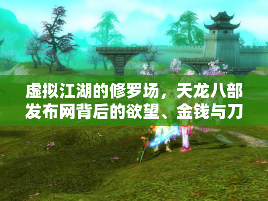 虚拟江湖的修罗场，天龙八部发布网背后的欲望、金钱与刀光剑影