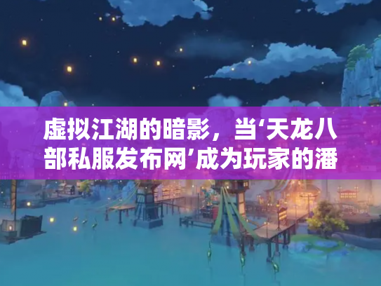 虚拟江湖的暗影，当‘天龙八部私服发布网’成为玩家的潘多拉魔盒
