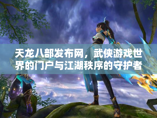 天龙八部发布网，武侠游戏世界的门户与江湖秩序的守护者