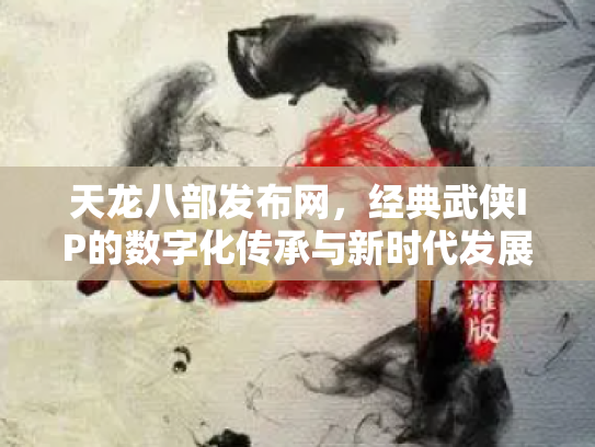 天龙八部发布网，经典武侠IP的数字化传承与新时代发展