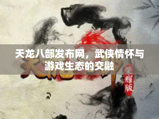 天龙八部发布网，武侠情怀与游戏生态的交融