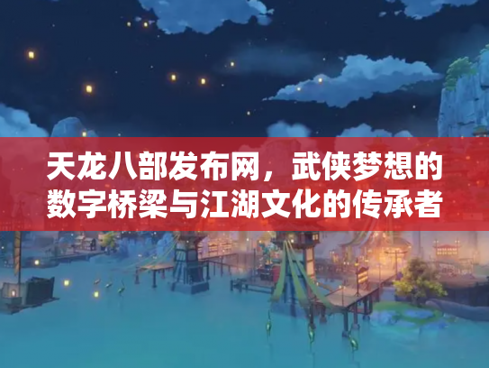 天龙八部发布网，武侠梦想的数字桥梁与江湖文化的传承者