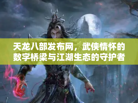 天龙八部发布网，武侠情怀的数字桥梁与江湖生态的守护者