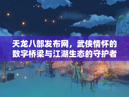 天龙八部发布网，武侠情怀的数字桥梁与江湖生态的守护者
