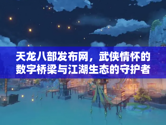 天龙八部发布网，武侠情怀的数字桥梁与江湖生态的守护者