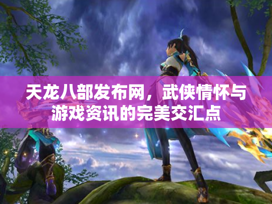 天龙八部发布网，武侠情怀与游戏资讯的完美交汇点