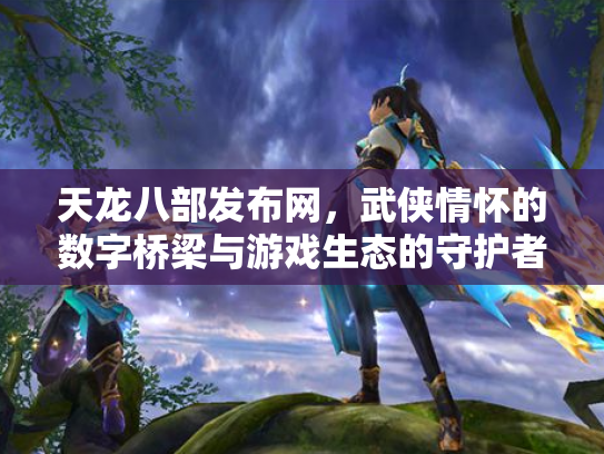 天龙八部发布网，武侠情怀的数字桥梁与游戏生态的守护者