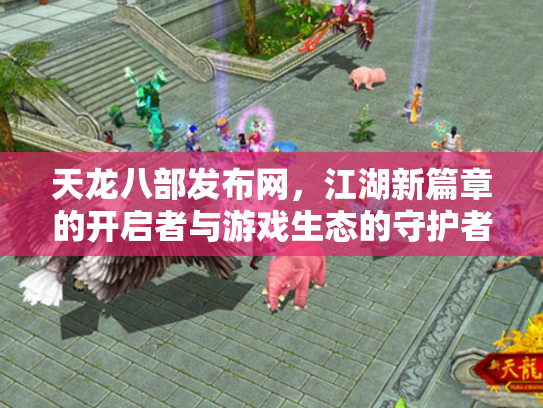 天龙八部发布网，江湖新篇章的开启者与游戏生态的守护者