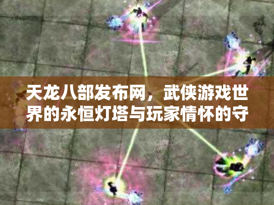 天龙八部发布网，武侠游戏世界的永恒灯塔与玩家情怀的守护者