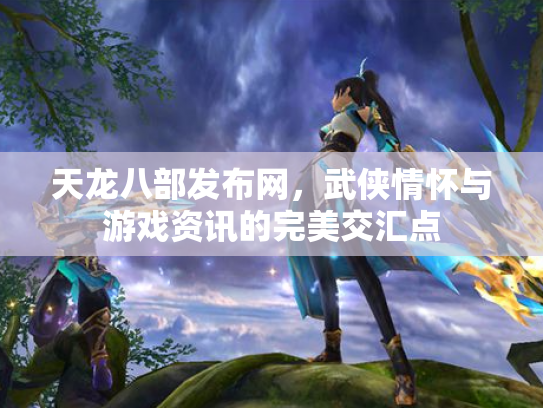 天龙八部发布网，武侠情怀与游戏资讯的完美交汇点