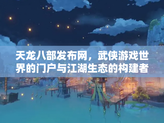 天龙八部发布网，武侠游戏世界的门户与江湖生态的构建者