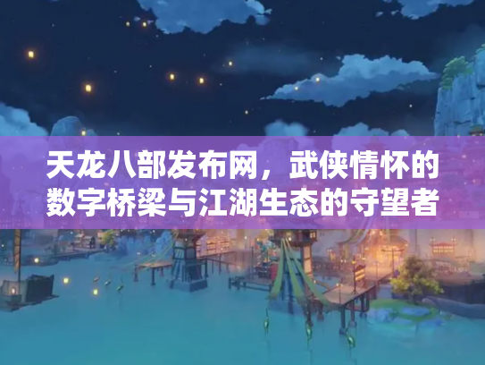 天龙八部发布网，武侠情怀的数字桥梁与江湖生态的守望者