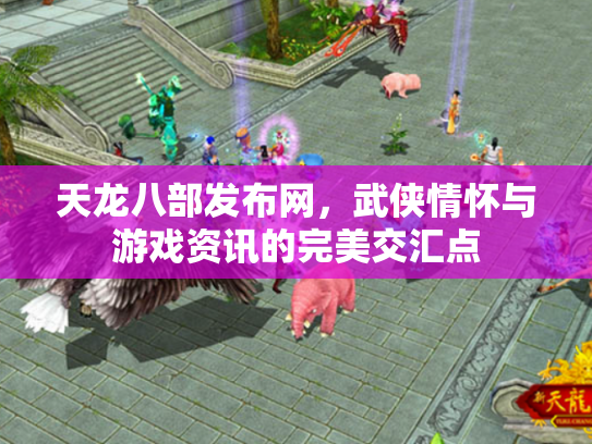 天龙八部发布网，武侠情怀与游戏资讯的完美交汇点