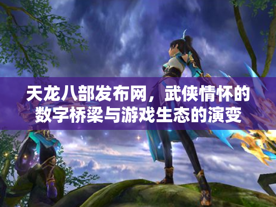 天龙八部发布网，武侠情怀的数字桥梁与游戏生态的演变
