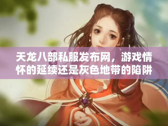 天龙八部私服发布网，游戏情怀的延续还是灰色地带的陷阱？