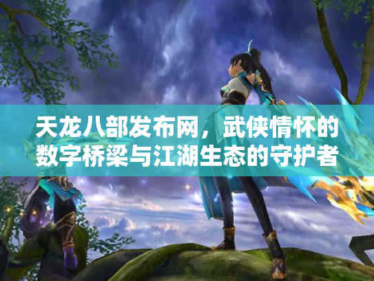 天龙八部发布网，武侠情怀的数字桥梁与江湖生态的守护者