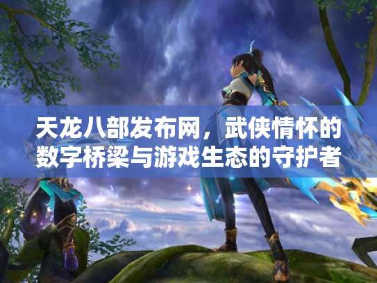 天龙八部发布网，武侠情怀的数字桥梁与游戏生态的守护者