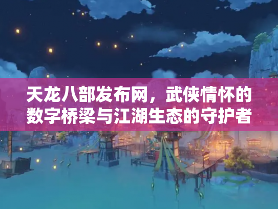 天龙八部发布网，武侠情怀的数字桥梁与江湖生态的守护者