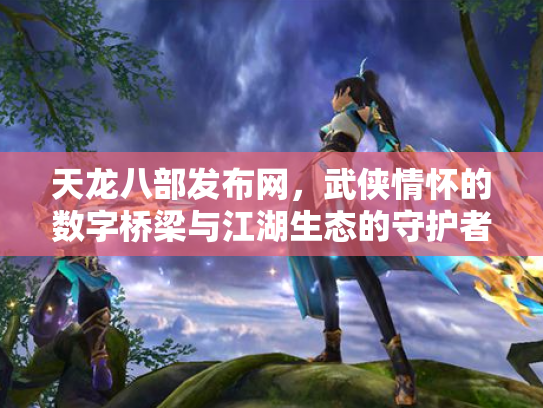 天龙八部发布网，武侠情怀的数字桥梁与江湖生态的守护者