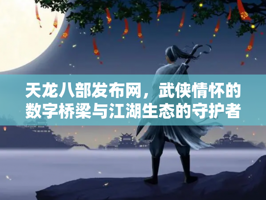 天龙八部发布网，武侠情怀的数字桥梁与江湖生态的守护者