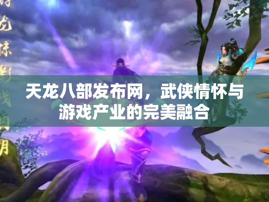 天龙八部发布网，武侠情怀与游戏产业的完美融合