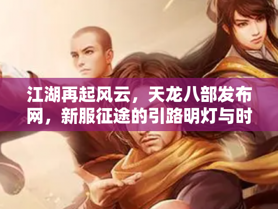 江湖再起风云，天龙八部发布网，新服征途的引路明灯与时代印记