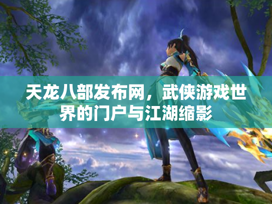 天龙八部发布网，武侠游戏世界的门户与江湖缩影