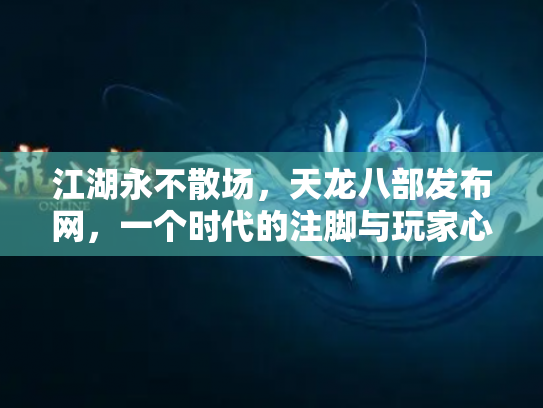 江湖永不散场，天龙八部发布网，一个时代的注脚与玩家心中的灯塔