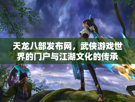 天龙八部发布网，武侠游戏世界的门户与江湖文化的传承