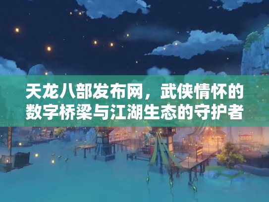 天龙八部发布网，武侠情怀的数字桥梁与江湖生态的守护者