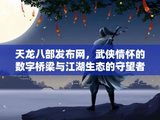 天龙八部发布网，武侠情怀的数字桥梁与江湖生态的守望者