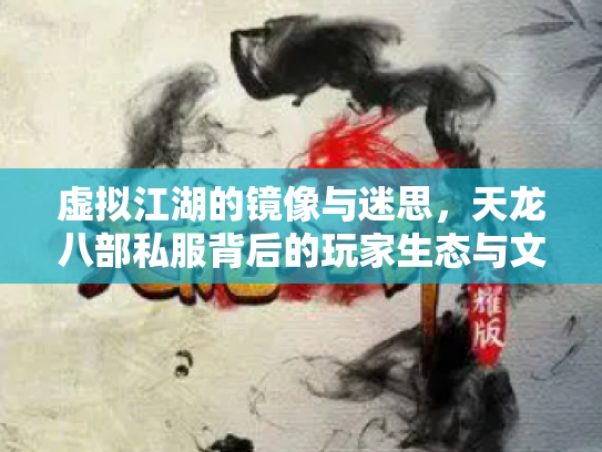虚拟江湖的镜像与迷思，天龙八部私服背后的玩家生态与文化隐忧