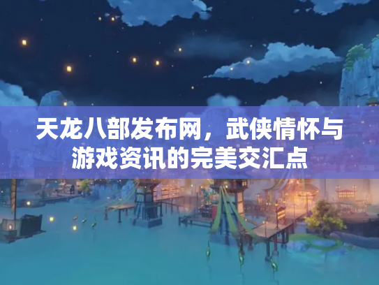 天龙八部发布网，武侠情怀与游戏资讯的完美交汇点