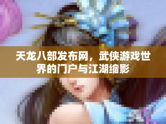 天龙八部发布网，武侠游戏世界的门户与江湖缩影