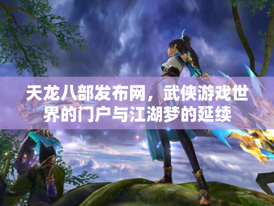 天龙八部发布网,武侠游戏世界的门户与江湖梦的延续 天龙八部发布网,武侠游戏世界的门户与江湖梦的延续