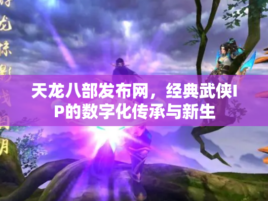 天龙八部发布网，经典武侠IP的数字化传承与新生