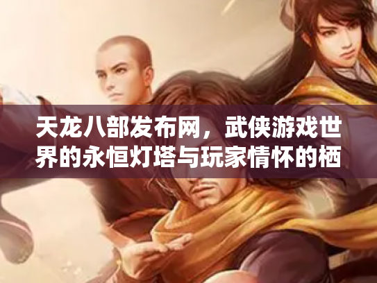 天龙八部发布网，武侠游戏世界的永恒灯塔与玩家情怀的栖息地