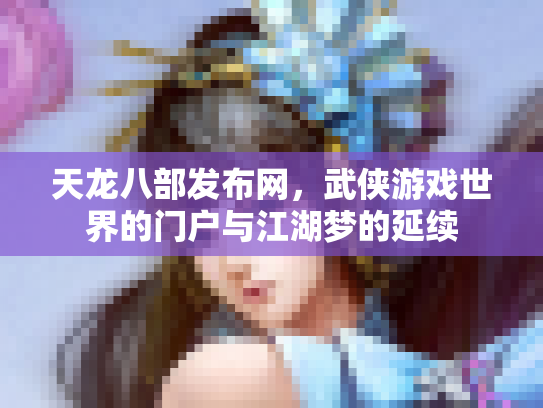 天龙八部发布网，武侠游戏世界的门户与江湖梦的延续